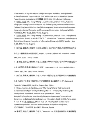 characteristics of organo-metallic compound doped PQ:PMMA photopolymers”,
SPIE Conference on Photorefractive Fiber and Crystal Devices: Materials, Optical
Properties, and Applications, SPIE 5560, 34-44. July, 2004, Denver, Colorado.
3. Yi-Nan Hsiao, Wha Tzong Whang, Shiuan-Huei Lin, and Ken Y. Hsu, “Volume
holographic storage characteristics on Znic Methacrylate / PhenanthreneQuinone
Codoped Poly(Methyl Methacrylate) Photopolymers”, International Conference on
Holography, Optical Recording and Processing of Information (Holography2005),
Post 05D25, May 21-25, 2005, Varna, Bulgaria.
4. Yi-Nan Hsiao, Wha Tzong Whang, Shiuan-Huei Lin, and Ken Y. Hsu ,“Holographic
Photopolymer Studies at MIS & IEO/NCTU”, International Conference on Holography,
Optical Recording and Processing of Information (Holography2005), Speaker , May
21-25, 2005, Varna, Bulgaria.
5. 陳伯霖, 蕭義男, 林俊華, 林烜輝, 許根玉, “以 PQ 衍生物為光敏感劑的感光全
像高分子材料製備與特性研究”, Paper D-SA-VI 4-5, Optics and Photonics Taiwan
2005, Dec. 2005, Tainan, Taiwan,
6. 蕭義男, 黃華宗, 林烜輝, 許根玉,“摻雜 ZnMA 與 PQ 分子於 PMMA 的感光高分
子塊材的製作與全像記錄的特性量測”, Paper D-FR-VI 2-6, Optics and Photonics
Taiwan 2005, Dec. 2005, Tainan, Taiwan,.
7. 陳伯霖, 蕭義男, 林烜輝, 許根玉,“EY/TEA 雙分子感光系統摻雜於丙 酸 類烯 酯
共聚合高分子之體積全像記錄材料的研製與全像記錄特性分析”, Optics and
Photonics Taiwan 2006, HsinChu, Taiwan, Dec. 2006..
8. Shiuan-Huei Lin, Yi-Nan Hsiao, and Wha-Tzong Whang, “Fabrication and
characterization of poly (methyl methacrylate – co - hydroxyethyl methacrylate)
photopolymer doped with photoinitiator system Eosin Y Spirit
Soluble/Triethanolamine for volume holographic data storage”, International
Conference on Optics-photonics Design and Fabrication, Dec 6-8, 2006, Nara, Japan.
9. Ken-Y. Hsu,Yi-Nan Hsiao, Shiuan-Huei Lin, “Investigation on new doped
PMMAphotopolymers and their applications on multiplexed holograms”,
HOLOGRAPGY EXPO-2007, Sep 24-27, Moscow, Russia.
10. 蕭義男, 陳伯霖, 林烜輝, 許根玉, “IRGACURE784 光敏感劑摻雜於丙 酸 類烯 酯
 