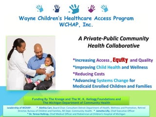 Wayne Children’s Healthcare Access Program
WCHAP, Inc.
A Private-Public Community
Health Collaborative
*Increasing Access , Equity and Quality
*Improving Child Health and Wellness
*Reducing Costs
*Advancing Systems Change for
Medicaid Enrolled Children and Families
Funding By The Kresge and The W. K. Kellogg Foundations and
The Michigan Department of Community Health
Leadership of WCHAP: * Alethia Carr, Board Chair. Consultant Detroit Department of Health, Wellness and Promotion, Retired
Director, Bureau of Children and Families, MI Dept. Community Health. * Jametta Lilly, Chief Executive Officer
* Dr. Teresa Holtrop, Chief Medical Officer and Pediatrician at Children’s Hospital of Michigan
 