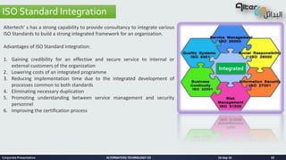 ALTERNATIVES TECHNOLOGY COALTERNATIVES TECHNOLOGY CO 16-Sep-16Corporate Presentation 10
ISO Standard Integration
Altertech’ s has a strong capability to provide consultancy to integrate various
ISO Standards to build a strong integrated framework for an organization.
Advantages of ISO Standard Integration:
1. Gaining credibility for an effective and secure service to internal or
external customers of the organization
2. Lowering costs of an integrated programme
3. Reducing implementation time due to the integrated development of
processes common to both standards
4. Eliminating necessary duplication
5. Promoting understanding between service management and security
personnel
6. Improving the certification process
Integrated
 