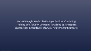 We are an Information Technology Services, Consulting,
Training and Solution Company consisting of Strategists,
Technocrats, Consultants, Trainers, Auditors and Engineers.
16-Sep-16Corporate Presentation 2
 