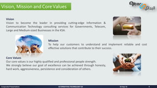 ALTERNATIVES TECHNOLOGY COALTERNATIVES TECHNOLOGY CO
Vision, Mission and CoreValues
16-Sep-16Corporate Presentation 4
Vision
Vision to become the leader in providing cutting-edge Information &
Communication Technology consulting services for Governments, Telecom,
Large and Medium-sized Businesses in the KSA.
Mission
To help our customers to understand and implement reliable and cost
effective solutions that contribute to their success.
Core Values
Our core values is our highly qualified and professional people strength.
We strongly believe our goal of excellence can be achieved through honesty,
hard work, aggressiveness, persistence and consideration of others.
 