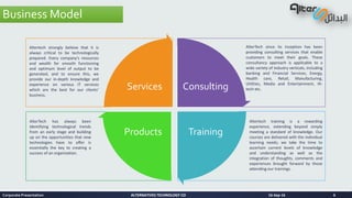 ALTERNATIVES TECHNOLOGY COALTERNATIVES TECHNOLOGY CO
Consulting
TrainingProducts
Services
AlterTech since its inception has been
providing consulting services that enable
customers to meet their goals. These
consultancy approach is applicable to a
wide variety of industry verticals, including
banking and Financial Services, Energy,
Health care, Retail, Manufacturing,
Utilities, Media and Entertainment, Hi-
tech etc.
Altertech training is a rewarding
experience, extending beyond simply
meeting a standard of knowledge. Our
courses are delivered with the individual
learning needs; we take the time to
ascertain current levels of knowledge
and understanding as well as the
integration of thoughts, comments and
experiences brought forward by those
attending our trainings.
AlterTech has always been
Identifying technological trends
from an early stage and building
up on the opportunities that new
technologies have to offer is
essentially the key to creating a
success of an organization.
Altertech strongly believe that it is
always critical to be technologically
prepared. Every company’s resources
and wealth for smooth functioning
and optimum level of output to be
generated, and to ensure this, we
provide our in-depth knowledge and
experience on various IT services
which are the best for our clients’
business.
Business Model
16-Sep-16Corporate Presentation 6
 