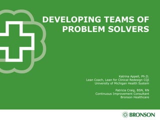 DEVELOPING TEAMS OF
PROBLEM SOLVERS
Katrina Appell, Ph.D.
Lean Coach, Lean for Clinical Redesign CQI
University of Michigan Health System
Patricia Craig, BSN, RN
Continuous Improvement Consultant
Bronson Healthcare
 