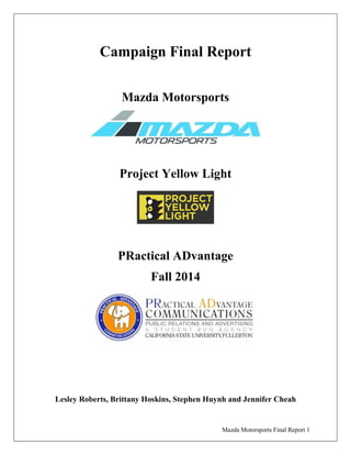 Mazda Motorsports Final Report 1
Campaign Final Report
Mazda Motorsports
Project Yellow Light
PRactical ADvantage
Fall 2014
Lesley Roberts, Brittany Hoskins, Stephen Huynh and Jennifer Cheah
 