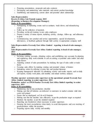 - 2-
o Preparing presentations, proposals and sales contracts
o Developing and maintaining sales materials and current product knowledge
o Establishing and maintaining current client and potential client relationships
Sales Representative
Receive It Africa Ltd (Nairobi region), 2015
(Reporting to Business Development Manager)
Duties & Responsibilities
o Participating in marketing events such as seminars, trade shows, and telemarketing
events.
o Follow-up for collection of payment.
o Providing on-the-job training to new sales employees
o Prepare a variety of status reports, including activity, closings, follow-up, and adherence
to goals
o Communicating new product and service opportunities, special developments,
information, or feedback gathered through field activity to appropriate company staff.
Sales Representative Eveready East Africa Limited reporting to head of sales manager,
2014
Sales Representative Eveready East Africa Limited reporting to head of sales manager,
2013
Duties & Responsibilities
o Servicing existing accounts, obtaining orders, and establishing new accounts by planning
and organizing daily work schedule to call on existing or potential sales outlets and other
trade factors
o Adjusting content of sales presentations by studying the type of sales outlet or trade
factor
o Focusing sales efforts by studying existing and potential volume of dealers
o Submitting orders by referring to price lists and product literature
o Keeping management informed by submitting activity and results reports, such as daily
call reports, weekly work plans, and monthly and annual territory analyses.
Machine operator/ assistant senior supervisor on the operational ground Eveready East
Africa Limited reporting to senior supervisor, 2012
Production worker as SW10 Poucher Eveready East Africa limited reporting to senior
supervisor, 2011
Duties & Responsibilities
o Maintaining day by day production checklist
o Making sure that all batteries are delivered to customers in market contains valid date
cords well printed
o Ensure that no misaligned sw2 & sw10 batteries
o Making sure that the machine runs efficiently as per the production target as required
o Maintain the machine as per the standard required.
o Reporting any breakdown where necessary to senior supervisor.
o Ensuring the stock reconciliation done timely to avoid discrepancies and over stocking of
goods/products within the premises.
o Preparing reports daily, weekly and monthly.
 