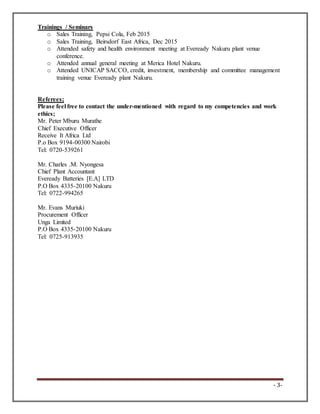 - 3-
Trainings / Seminars
o Sales Training, Pepsi Cola, Feb 2015
o Sales Training, Beirsdorf East Africa, Dec 2015
o Attended safety and health environment meeting at Eveready Nakuru plant venue
conference.
o Attended annual general meeting at Merica Hotel Nakuru.
o Attended UNICAP SACCO, credit, investment, membership and committee management
training venue Eveready plant Nakuru.
Referees;
Please feel free to contact the under-mentioned with regard to my competencies and work
ethics;
Mr. Peter Mburu Murathe
Chief Executive Officer
Receive It Africa Ltd
P.o Box 9194-00300 Nairobi
Tel: 0720-539261
Mr. Charles .M. Nyongesa
Chief Plant Accountant
Eveready Batteries [E.A] LTD
P.O Box 4335-20100 Nakuru
Tel: 0722-994265
Mr. Evans Muriuki
Procurement Officer
Unga Limited
P.O Box 4335-20100 Nakuru
Tel: 0725-913935
 