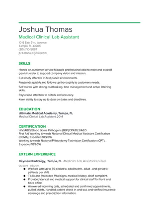 Joshua Thomas
Medical Clinical Lab Assistant
1015 East 31st. Avenue
Tampa, Fl. 33605
(315) 710-5087
jt7434657@gmail.com
SKILLS
Hands on, customer service focused professional able to meet and exceed
goals in order to support company vision and mission.
Extremely effective in fast paced environments.
Responds quickly and follows up thoroughly to customers needs.
Self starter with strong multitasking, time management and active listening
skills.
Pays close attention to details and accuracy.
Keen ability to stay up to date on dates and deadlines.
EDUCATION
Ultimate Medical Academy, Tampa, FL
Medical Clinical Lab Assistant, 2014
CERTIFICATION
HIV/AIDS/Blood Borne Pathogens (BBP)CPR/BLS/AED
First Aid Working towards National Clinical Medical Assistant Certification
(CCMA), Expected 10/2016
Working towards National Phlebotomy Technician Certification (CPT),
Expected 10/2016
EXTERN EXPERIENCE
Bayview Radiology, Tampa, Fl. -Medical / Lab Assistants Extern
06/2014 - 08/2014
● Worked with up to 75 pediatric, adolescent , adult , and geriatric
patients per shift.
● Took and Recorded Vital signs, medical history, chief complaint.
● Provided clerical and medical support for clinical staff for front and
back office.
● Answered incoming calls, scheduled and confirmed appointments,
pulled charts, handled patient check in and out, and verified insurance
coverage and prescription information.
 