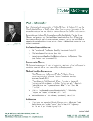 continued on back
216-685-1827
pschumacher@dmclaw.com
Paul J. Schumacher
Paul J. Schumacher is a shareholder of Dickie, McCamey & Chilcote, P.C. and the
Shareholder-in-Charge of the Cleveland office. He concentrates his practice in the
areas of commercial law and litigation, construction, product liability, and toxic tort.
Prior to joining the firm, Mr. Schumacher was Product Liability Practice Group
Manager and a partner at a Cleveland-based litigation defense firm. While there,
he represented public and private companies, insurance carriers, and individuals in
cases involving industrial accidents, product claims, OSHA claims, intentional torts,
and toxic exposure.
Professional Accomplishments:
• AV Preeminent® Peer Review Rated by Martindale-Hubbell®
• Ohio Super Lawyers® every year since 2004
• Named as one of Leading Civil Litigation Lawyers for Northeast Ohio,
Inside Business, every year since 2001
Representative Matters:
Mr. Schumacher possesses 30 years of courtroom experience as lead trial counsel in
numerous state and federal cases successfully tried to jury verdict.
National Speaking Engagements:
• “Risk Management for Pregnant Workers” (Elective Course
Instructor); American Industrial Hygiene Association Meeting;
Montreal, Canada; 2013
• “There Goes the Neighborhood: When a Chemical or Industrial
Explosion or Release Occurs — Before, During, and After” (Panelist);
Federal Defense and Corporate Counsel (FDCC); Sun Valley, ID;
7/28/2007
• “OSHA: Employer’s Rights and Responsibilities”; Ohio Safety
Congress and Expo; Cleveland, OH; 3/22/2007
• National Institute of Trial Advocacy (Instructor), 2005–2009
Publications:
• “Preventing and Managing Chemical Catastrophes: A Practical Guide
for In-House and Outside Counsel” (Co-Author), FDCC Quarterly,
Vol. 58, No. 3, pp. 319–366, Spring 2008
 