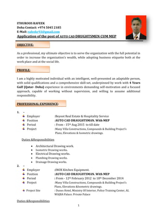 1
ITHUROOS RAFEEK
Doha Contact: +974 5045 2185
E-Mail: rafeekr93@gmail.com
Application of the post of AUTO CAD DRUGHTSMEN CUM MEP
OBJECTIVE:
As a professional, my ultimate objective is to serve the organization with the full potential in
order to increase the organization’s wealth, while adopting business etiquette both at the
work place and at the social life.
PROFILE:
I am a highly motivated individual with an intelligent, well-presented an adaptable person,
with solid qualifications and a comprehensive skill-set, underpinned by work with 4 Years
Gulf (Qatar- Doha) experience in environments demanding self-motivation and a focused
approach, capable of working without supervision, and willing to assume additional
responsibility.
PROFESSIONAL EXPERIENCE:
1. –
Employer :Beyoot Real Estate & Hospitality Service
Position :AUTO CAD DRAUGHTSMAN. With MEP
Period : From - 15th Aug 2015 to till date
Project :Many Villa Constructions, Compounds & Building Project’s
Plans, Elevations & Isometric drawings.
Duties &Responsibilities
 Architectural Drawing work.
 Isometric Drawing works.
 Electrical Drawing works.
 Plumbing Drawing works.
 Drainage Drawing works.
2. –
Employer :INOX Kitchen Equipment.
Position :AUTO CAD DRAUGHTSMAN. With MEP
Period : From - 12th February 2012 to 18th December 2014
Project :Many Villa Constructions, Compounds & Building Project’s
Plans, Elevations &Isometric drawings.
Project Site : Dunes Hotel, Ministry Of Interior, Police Training Center, AL
WAJBA Palace. Private Palace
Duties &Responsibilities
 
