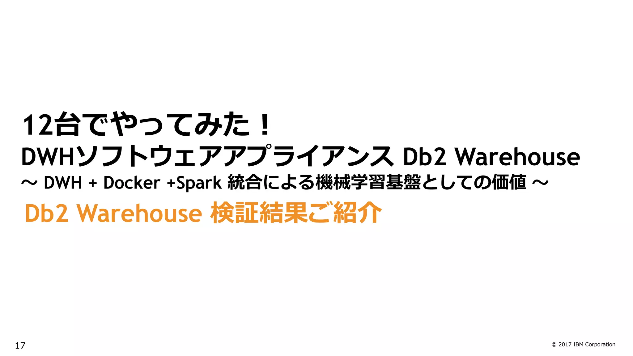 © 2017 IBM Corporation
Db2 Warehouse 検証結果ご紹介
12台でやってみた！
DWHソフトウェアアプライアンス Db2 Warehouse
～ DWH + Docker +Spark 統合による機械学習基盤としての価値 ～
17
 