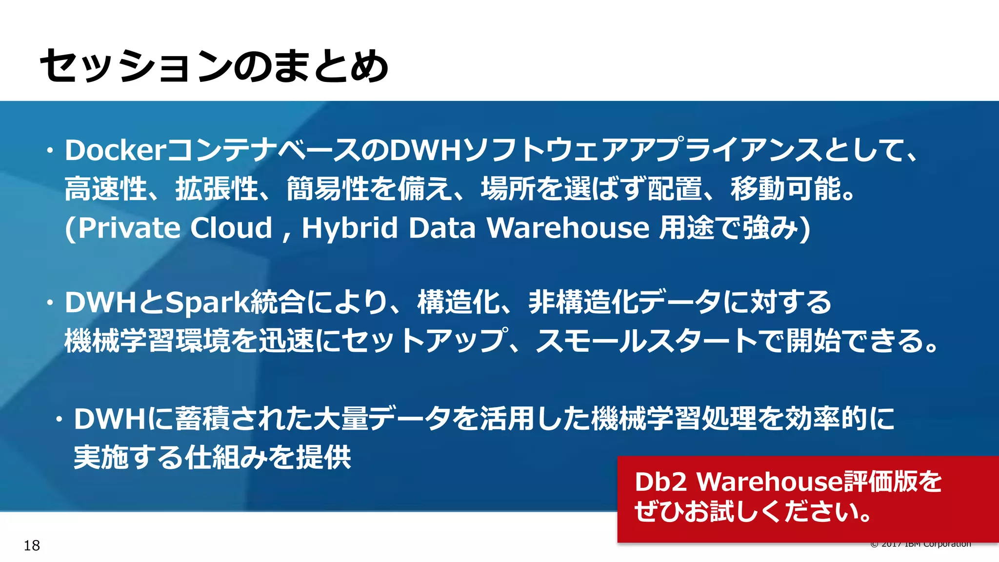 © 2017 IBM Corporation
セッションのまとめ
・DockerコンテナベースのDWHソフトウェアアプライアンスとして、
高速性、拡張性、簡易性を備え、場所を選ばず配置、移動可能。
(Private Cloud , Hybrid Data Warehouse 用途で強み)
・DWHとSpark統合により、構造化、非構造化データに対する
機械学習環境を迅速にセットアップ、スモールスタートで開始できる。
・DWHに蓄積された大量データを活用した機械学習処理を効率的に
実施する仕組みを提供
Db2 Warehouse評価版を
ぜひお試しください。
18
 