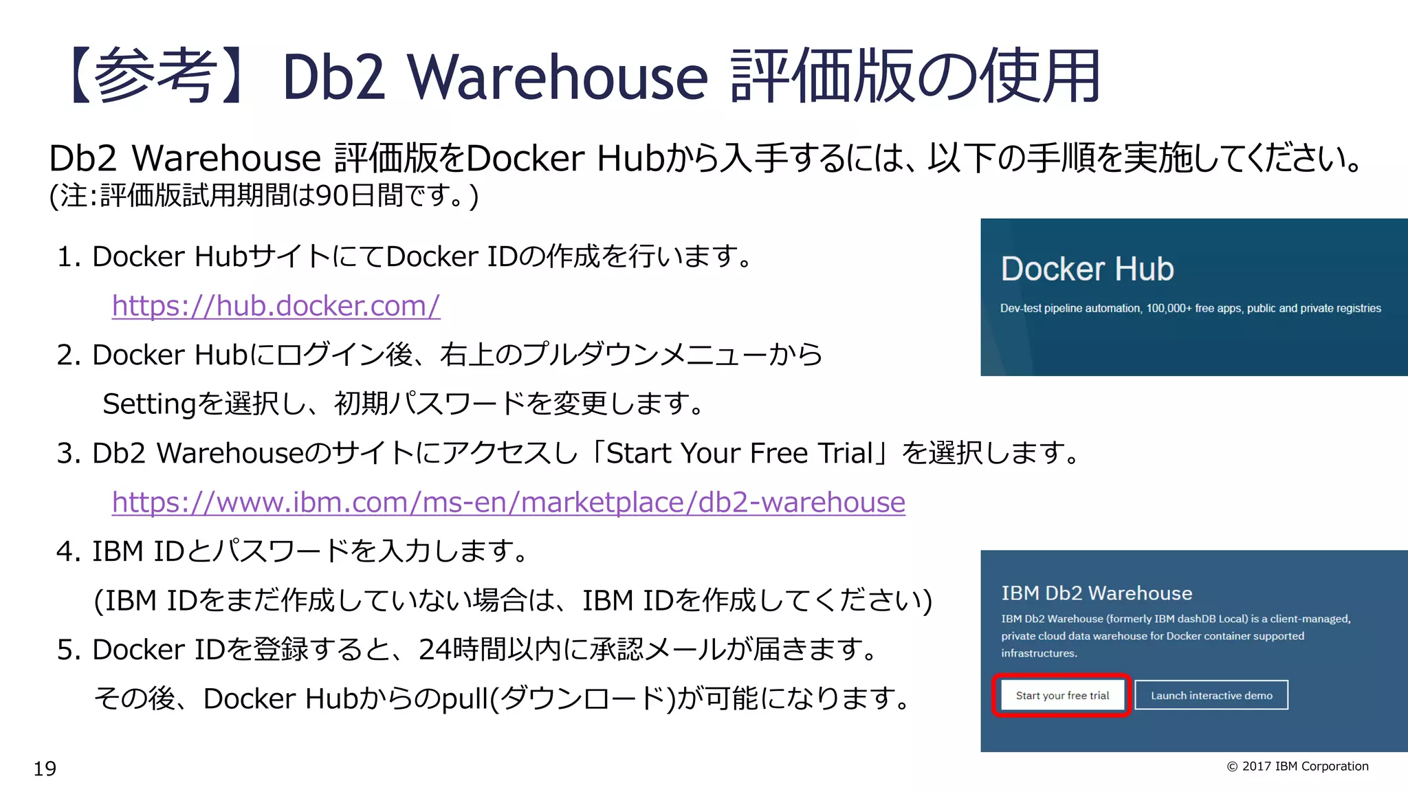 © 2017 IBM Corporation
【参考】Db2 Warehouse 評価版の使用
Db2 Warehouse 評価版をDocker Hubから入手するには、以下の手順を実施してください。
(注:評価版試用期間は90日間です。)
1. Docker HubサイトにてDocker IDの作成を行います。
https://hub.docker.com/
2. Docker Hubにログイン後、右上のプルダウンメニューから
Settingを選択し、初期パスワードを変更します。
3. Db2 Warehouseのサイトにアクセスし「Start Your Free Trial」を選択します。
https://www.ibm.com/ms-en/marketplace/db2-warehouse
4. IBM IDとパスワードを入力します。
(IBM IDをまだ作成していない場合は、IBM IDを作成してください)
5. Docker IDを登録すると、24時間以内に承認メールが届きます。
その後、Docker Hubからのpull(ダウンロード)が可能になります。
19
 