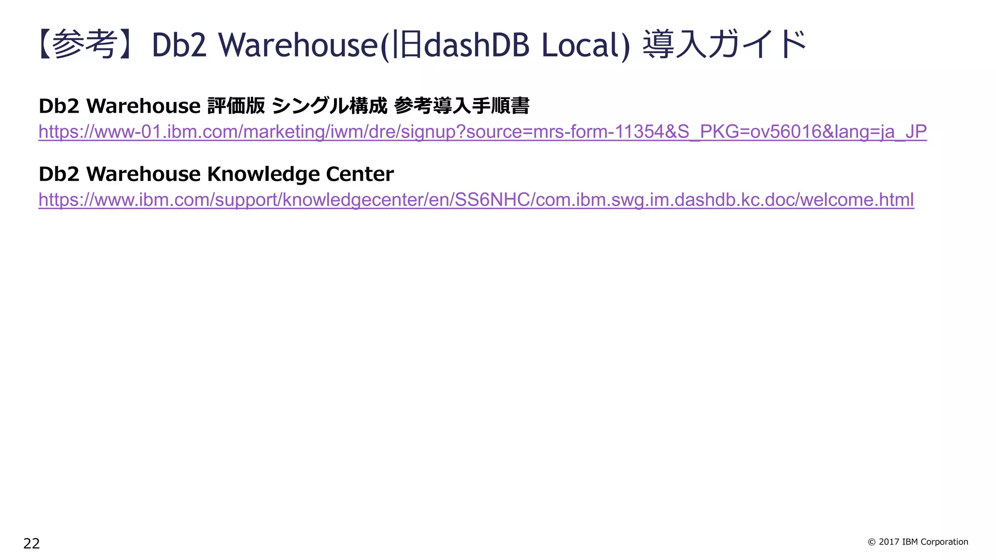© 2017 IBM Corporation
【参考】Db2 Warehouse(旧dashDB Local) 導入ガイド
Db2 Warehouse 評価版 シングル構成 参考導入手順書
https://www-01.ibm.com/marketing/iwm/dre/signup?source=mrs-form-11354&S_PKG=ov56016&lang=ja_JP
Db2 Warehouse Knowledge Center
https://www.ibm.com/support/knowledgecenter/en/SS6NHC/com.ibm.swg.im.dashdb.kc.doc/welcome.html
22
 