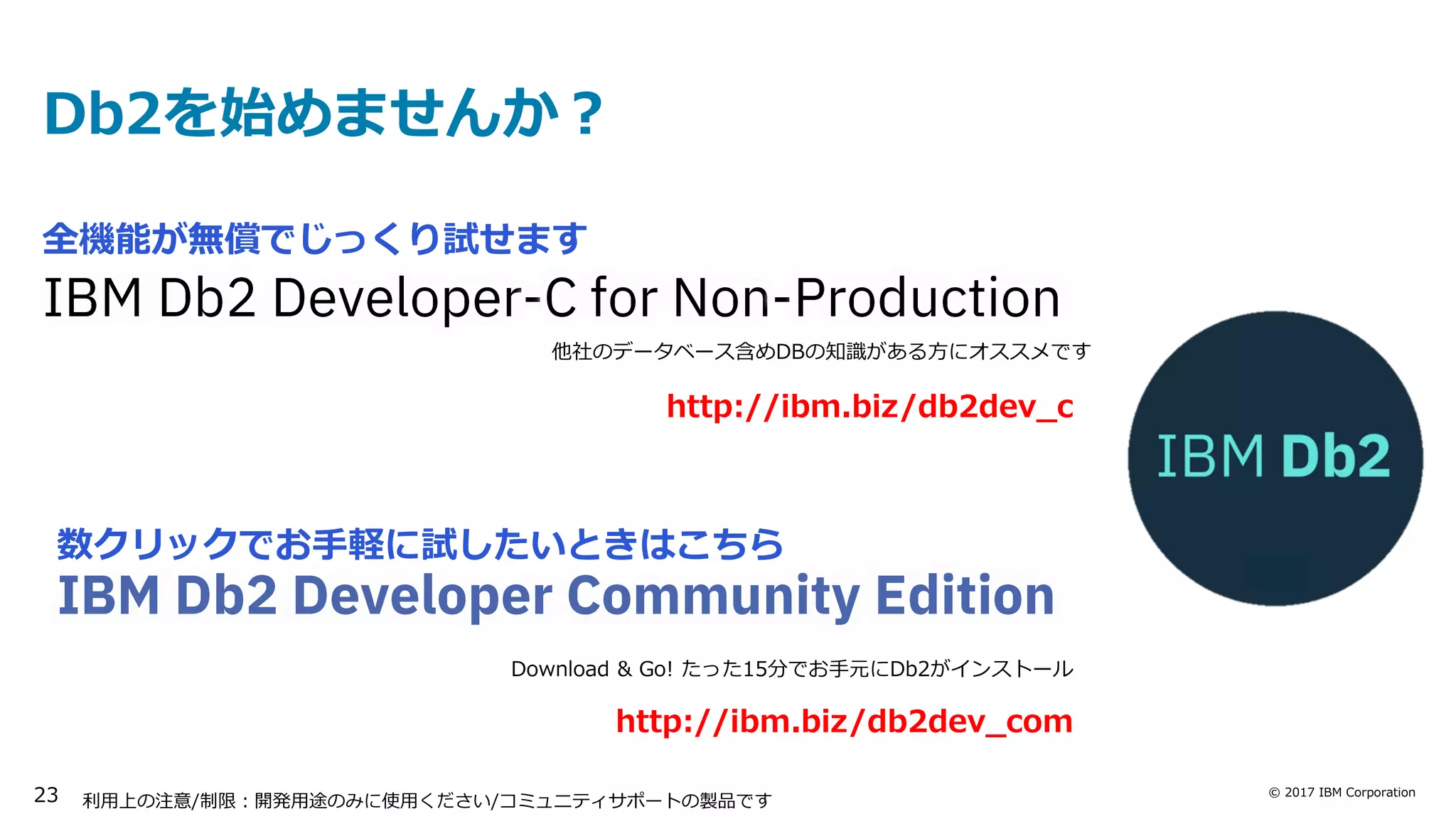 © 2017 IBM Corporation
数クリックでお手軽に試したいときはこちら
利用上の注意/制限：開発用途のみに使用ください/コミュニティサポートの製品です
Db2を始めませんか？
Download & Go! たった15分でお手元にDb2がインストール
http://ibm.biz/db2dev_com
http://ibm.biz/db2dev_c
他社のデータベース含めDBの知識がある方にオススメです
全機能が無償でじっくり試せます
23
 