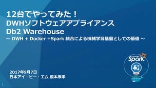 <#>
12台でやってみた！
DWHソフトウェアアプライアンス
Db2 Warehouse
～ DWH + Docker +Spark 統合による機械学習基盤としての価値 ～
2017年9月7日
日本アイ・ビー・エム 榎本康孝
1
 