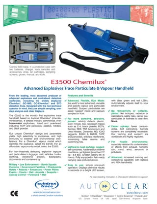 Comes field-ready, in a protective case with
two batteries, charger, trace samples and
accessories, strap, ten cartridges, sampling
screens, gloves, manual, and tools.


                                         E3500 Chemilux®
              Advanced Explosives Trace Particulate & Vapour Handheld
From the leading, most seasoned producer of               Features and Benefits
advanced explosives and contraband detectors
worldwide, including the widely deployed                Advanced, Flexible, Dual Mode:                  with clear green and red LED’s.
Chemilux®, GC-IMS, GC-Chemilux® and EVD                  the world’s most advanced, versatile            Automatically adjusts itself to your
detection lines. Designed with the non-technical         and specific vapour and particulate             environment.
operator in mind, they use simple sampling, one-         handheld. Suspect particulates are
step analysis and clear displays.                        easily “swiped” inside and vapours           No radioactivity or isotopes,
                                                         sampled in front.                             period. No isotopes, radiation or
The E3500 is the world’s first explosives trace                                                        calibrations, safety risks, carrier gas,
handheld based on Luminol Chemilux® (chemilu-           Far more sensitive, selective,                certificates or licenses to deal with.
minescence). It detects military, commercial, even       proven: reliably detects plastic,             None.
homemade explosives, liquid and powdered,                even minute, low nanogram traces
including TATP and peroxides, plastics, nitrates,        such as C-4, black powder, PETN,             Easier upkeep: fewer consum-
and black powder.                                        Semtex, RDX, TNT, Ammonium and                ables. Self calibrating. Sample
                                                         Urea Nitrates, Dynamite, NG, ICAO             screens are completely reuseable.
Our unique Chemilux® design and parameters               taggants, EGDN  DMNB, TATP         ,         Our training and support are
yields high selectivity to explosives, and high          and peroxides, with few interferents,         worldwide and highly regarded.
immunity to weather and environmental inter-             minimizing false alarms and
ference. For a Chemilux® vapour model which              confirming hits.                             For     hostile       environments:
identifies the explosive, select the E3100. For an                                                     especially resistant to contamination
affordable, vapour-only model, select the E3200.        Lightest  most portable, rugged:             or effects from exhaust, humidity,
                                                         self-contained, hardened for extreme          rain, sand, wind, aerosols or
For non-invasively detecting explosive vapours           conditions, yet lightest (less than 2.7       pollutants.
and particulates in luggage, mail, vehicles, trucks,     kg - 5.9 lbs). Greater battery life (6
clothing,    electronic   articles,    backpacks,        hours). Fully equipped in field-ready        Advanced: increased memory and
documents and containers by:                             carrying case pictured above.                 networking capability with laptops
                                                                                                       and PDA handhelds.
Military • Law Enforcement • Bomb Squads                Easy to use: simple one-push
Customs • Government Facilities • Checkpoints            operation. Displays definitive results
Hotels • Palaces • Embassies • Power Plants              in seconds on a bright LCD screen,
Events • Courts • Rail• Airports • Seaports •
Access Control • Forensics • Mail
                                                                                 70 years leading innovation in checkpoint detection  support




                                                                        Scintrex® • CheckGate® • Dynavision® • Control Screening® • Federal Labs®
                                                                     U.S.   Canada   France   UK   UAE   Japan   Latin America   Singapore   Spain
 