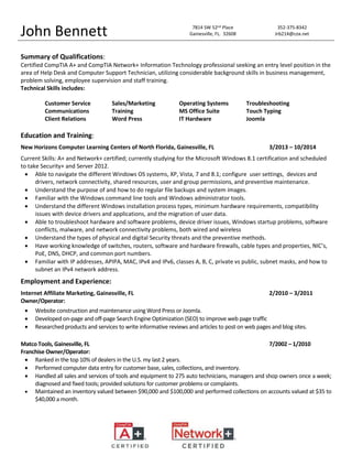 Summary of Qualifications:
Certified CompTIA A+ and CompTIA Network+ Information Technology professional seeking an entry level position in the
area of Help Desk and Computer Support Technician, utilizing considerable background skills in business management,
problem solving, employee supervision and staff training.
Technical Skills includes:
Education and Training:
New Horizons Computer Learning Centers of North Florida, Gainesville, FL 3/2013 – 10/2014
Current Skills: A+ and Network+ certified; currently studying for the Microsoft Windows 8.1 certification and scheduled
to take Security+ and Server 2012.
 Able to navigate the different Windows OS systems, XP, Vista, 7 and 8.1; configure user settings, devices and
drivers, network connectivity, shared resources, user and group permissions, and preventive maintenance.
 Understand the purpose of and how to do regular file backups and system images.
 Familiar with the Windows command line tools and Windows administrator tools.
 Understand the different Windows installation process types, minimum hardware requirements, compatibility
issues with device drivers and applications, and the migration of user data.
 Able to troubleshoot hardware and software problems, device driver issues, Windows startup problems, software
conflicts, malware, and network connectivity problems, both wired and wireless
 Understand the types of physical and digital Security threats and the preventive methods.
 Have working knowledge of switches, routers, software and hardware firewalls, cable types and properties, NIC’s,
PoE, DNS, DHCP, and common port numbers.
 Familiar with IP addresses, APIPA, MAC, IPv4 and IPv6, classes A, B, C, private vs public, subnet masks, and how to
subnet an IPv4 network address.
Employment and Experience:
Internet Affiliate Marketing, Gainesville, FL 2/2010 – 3/2011
Owner/Operator:
 Website construction and maintenance using Word Press or Joomla.
 Developed on-page and off-page Search Engine Optimization (SEO) to improve web page traffic
 Researched products and services to write informative reviews and articles to post on web pages and blog sites.
Matco Tools, Gainesville, FL 7/2002 – 1/2010
Franchise Owner/Operator:
 Ranked in the top 10% of dealers in the U.S. my last 2 years.
 Performed computer data entry for customer base, sales, collections, and inventory.
 Handled all sales and services of tools and equipment to 275 auto technicians, managers and shop owners once a week;
diagnosed and fixed tools; provided solutions for customer problems or complaints.
 Maintained an inventory valued between $90,000 and $100,000 and performed collections on accounts valued at $35 to
$40,000 a month.
John Bennett 7814 SW 52nd Place 352-375-8342
Gainesville, FL. 32608 Jrb214@cox.net
Customer Service Sales/Marketing Operating Systems Troubleshooting
Communications Training MS Office Suite Touch Typing
Client Relations Word Press IT Hardware Joomla
 