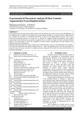 Dhananjay R.Giramet al. Int. Journal of Engineering Research and Application www.ijera.com
Vol. 3, Issue 5, Sep-Oct 2013, pp.19-23
www.ijera.com 19 | P a g e
Experimental &Theoretical Analysis Of Heat Transfer
Augmentation From Dimpled Surface
Dhananjay R.Giram1
, A.M.Patil 2
1M.E.Reasearch Scholar, PVPIT, Budhgaon,
2 Professor, Vice Principal, PVP Institute of Technology, Budhgaon
ABSTRACT
In the present work the heat transfer characteristics and the pressure drop of the forced convection apparatus of
six dimpled plates is studied. Six test plates with varying dimple densities; by varying the input voltage Nusselt
No. variation was recorded. It is found that Nusselt No. increases as the dimple density increases .Also it was
found that percentage increase in Nusselt No. is greater for staggered dimple arrangement. The sample
experimental results obtained are presented in graphical forms as shown in Figure shows the calculated results
based on the observations to show the comparative Nusselt numbers enhancements with that obtained with
different parameters combinations.
Dimpled typical technique that offers a higher heat transfer increase at the cost of mild pressure drop penalty.
This study investigates the heat transfer characteristics of Plate with dimpled surface. Over the past couple of
years the focus on using concavities or dimples provides enhanced heat transfer has been documented by a
number of researchers.
I. NOMENCLATURE
A Effective heat transfer surface area , m2
Cp Specific heat at constant pressure for the air,
Jkg-1
K-1
Cd Coefficient of discharge for orifice
D Pipe diameter ,m
d Orifice Diameter, m
g Acceleration of gravity, msec-1
H Height of test plate, m
h Convection heat transfer coefficient, Wm-2
K-1
K Thermal conductivity of gas, Wm-1
K-1
L Characteristics length of plate, mm
m Mass flow rate, kg/s
Nu Nusselt number
Nuo Nusselt number obtained for plain plate
Nu18 Nusselt number obtained dimpled plate with
18 number of dimples
Nu20 Nusselt number obtained dimpled plate with
20 number of dimples
Nu30 Nusselt number obtained dimpled plate with
22 number of dimples
Nu50 Nusselt number obtained dimpled plate with
24 number of dimples
Nu56 Nusselt number obtained dimpled plate with
33 number of dimples
Nu/Nuo Baseline Nusselt number ratio
q Heat transfer rate, W/m2
Re Reynolds number
T Temperature, o
C
Tb Mean bulk temperature, o
C
Tin Air inlet temperature, o
C
Tout Air outlet temperature, o
C
Ts Average surface temperature, o
C
w Width of test plate, mm
II. INTRODUCTION
Extensive research effort has been focused on
reducing the consumption of nonrenewable energy.
Improving the efficiency of the universal process of
heat exchange is one such area which continues to
attract a lot of attention. Enhancing the efficiency of
heat transfer is useful in a variety of practical
applications such as macro and micro scale heat
exchangers, gas turbine internal airfoil cooling, fuel
elements of nuclear power plants, powerful
semiconductor devices, electronic cooling, combustion
chamber liners, biomedical devices, etc. Compact heat
exchangers and gas turbine internal airfoil cooling are
two applications which have been the subject of study
for a number of researchers over the recent years.
Compact heat exchangers are used extensively
in the trucking industry as radiators to reduce the
excess thermal energy. Improved efficiency of compact
heat exchangers can permit smaller radiators leading to
smaller frontal area and thus can lead to substantial fuel
saving. In a compact heat exchanger there are three
important aspects of heat transfer. The first aspect to
consider is the convection of heat from the fluid to the
tube wall of the heat exchanger. The heat is then
conducted through the walls of the tube. Finally, the
heat is removed from the tube surface by convection to
the air flowing through it. Air-side resistance to heat
transfer in compact heat exchangers comprises between
70-80 percent of the total resistance and hence any
improvement in the efficiency of a compact heat
exchangers is focused on augmenting the air side
convective heat transfer.
Heat exchangers are widely used in various
thermal power plants, means of transport, heating and
RESEARCH ARTICLE OPEN ACCESS
 