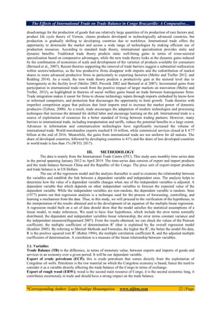 The Effects of International Trade on Trade Balance in Congo Brazzaville: A Comparative…
*Corresponding Author: Lagès Nadège Mouanguissa www.aijbm.com 22 | Page
disadvantage for the production of goods that use relatively large quantities of its production of rare factors and,
product life cycle theory of Vernon, claims products developed in technologically advanced countries, but
production is gradually shifting to developing countries due to workforce. International trade offers the
opportunity to downscale the market and access a wide range of technologies by making efficient use of
production resources. According to standard trade theory, international specialization provides static and
dynamic benefits. Traditional trade theory predicts static well-being gains in terms of cross-sectoral
specialization based on comparative advantages, while the new trade theory looks at the dynamic gains induced
by the combination of economies of scale and development of the varieties of products available for consumers
(Bernard et al., 2007). Recent theories supporting the removal of trade barriers suggest a substantial reallocation
within sectors/industries, as the less productive firms disappear with imports and the redistribution of market
shares to more advanced productive firms in particularly to exporting factories (Melitz and Trefler 2012, and
Redding 2014). As a result, the new trade theory predicts a productivity gain at the sectoral level due to
heterogeneity at the facility level (Melitz 2003, Pavcnik 2002 and Bernard et al 2007). Incremental gains from
participation in international trade result from the positive impact of larger markets on innovation (Melitz and
Trefler, 2012), as highlighted in theories of social welfare gains based on trade between homogeneous firms.
Trade integration makes it easier for firms to choose technology inputs through imports embodied by know-how
or informed competitors, and protection that discourages the opportunity to limit growth. Trade theories with
imperfect competition argue that policies that limit imports tend to increase the market power of domestic
producers (Tybout, 2000). As a result, trade encourages the adaptation of modern technologies and processing
techniques that increase the demand for skilled labor and encourage learning on the job. International trade is a
source of exploitation of resources for a better standard of living between trading partners. However, many
barriers to international trade, including transportation and tariffs, reduce the potential benefits to a large extent.
Advances in information and communication technologies have significantly increased the volume of
international trade. World merchandise exports reached $ 16 trillion, while commercial services closed at $ 4.77
billion at the end of 2016. Meanwhile, the gains from international trade are not uniform for all nations. The
share of developed countries, followed by developing countries is 41% and the share of less developed countries
in world trade is less than 1% (WTO, 2017).
III. METHODOLOGY
The data is mainly from the International Trade Centre (ITC). This study uses monthly time series data
in the period spanning January 2012 to April 2019. The time-series data consists of export and import products
and the trade balance between China and the Republic of the Congo. The price unit of export-import products
and trade balance is in US Dollars.
The use of the regression model and the analysis thereafter is used to examine the relationship between
the variables and establish the link between a dependent variable and independent ones. The analysis helps to
determine how the value of a dependent variable changes when one of the independent variables is adjusted. A
dependent variable that which depends on other independent variables to forecast the expected value of the
dependent variable. While the independent variables are non-random, the dependent variable is random. Snee
(1977) points out that regression analysis is a technique used for the process of forecasting, controlling, and
learning a mechanism from the data. Thus, in this study, we will proceed to the verification of the hypotheses, to
the interpretation of the results obtained and to the development of an equation of the multiple linear regression.
A regression model built on a set of data should show that the model satisfies the statistical assumptions of a
linear model, to make inferences. We need to have four hypotheses, which include the error terms normally
distributed, the dependent and independent variables linear relationship, the error terms constant variance and
the independent measures(Huguenard 2007). From the results obtained, we can check the values of the Pearson
coefficient, the multiple coefficient of determination R2
(that is explained by the overall regression model
(Koehler 2005). By referring to Minitab Methods and Formulas, the higher the R2
, the better the model fits data.
R is the positive squared root R2
(Rubin 1994), the multiple correlation coefficient R, and the adjusted multiple
coefficients of determination. A correlation is a measure of the linear relationship between variables.
3.1. Variables
Trade Balance (TB) is the difference, in terms of monetary value, between exports and imports of goods and
services in an economy over a given period. It will be our dependent variable.
Export of crude petroleum (ECP); this is crude petroleum that comes directly from the exploitation of
Congolese oil wells. Petroleum is the raw material on which the Congolese economy is based, hence the need to
consider it as a variable directly affecting the trade balance of the Congo in terms of exchange.
Export of rough wood (ERW); wood is the second main resource of Congo, it is the second economic lung, it
contributes enormously in trade and should have a strong impact on the trade balance.
 