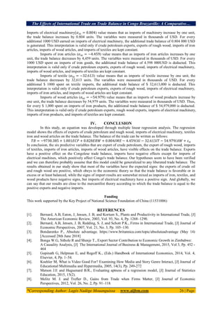 The Effects of International Trade on Trade Balance in Congo Brazzaville: A Comparative…
*Corresponding Author: Lagès Nadège Mouanguissa www.aijbm.com 26 | Page
Imports of electrical machinery ) value means that as imports of machinery increase by one unit,
the trade balance increases by 0.804 units. The variables were measured in thousands of USD. For every
additional 1000 USD earned on imports of electrical machinery, the additional trade balance of 0.804 000 USD
is generated. This interpretation is valid only if crude petroleum exports, exports of rough wood, imports of iron
articles, imports of wood articles, and imports of textiles are kept constant.
Imports of iron articles ( ) value means that as imports of iron articles increases by one
unit, the trade balance decreases by 4,459 units. The variables were measured in thousands of USD. For every
1000 USD spent on imports of iron goods, the additional trade balance of 4.598 000USD is deducted. This
interpretation is valid only if crude petroleum exports, exports of rough wood, imports of electrical machinery,
imports of wood articles, and imports of textiles are kept constant.
Imports of textile ( ) value means that as imports of textile increase by one unit, the
trade balance decreases by 32,613 units. The variables were measured in thousands of USD. For every
additional $ 1000 spent on textile imports, the additional trade balance of $ 32,613,000 is deducted. This
interpretation is valid only if crude petroleum exports, exports of rough wood, imports of electrical machinery,
imports of iron articles, and imports of wood articles are kept constant.
Imports of wood articles ( ) value means that as imports of wood products increase by
one unit, the trade balance decreases by 54,979 units. The variables were measured in thousands of USD. Thus,
for every $ 1,000 spent on imports of iron products, the additional trade balance of $ 54,979,000 is deducted.
This interpretation is valid only if crude petroleum exports, rough wood exports, imports of electrical machinery,
imports of iron products, and imports of textiles are kept constant.
IV. CONCLUSION
In this study, an equation was developed through multiple linear regression analysis. The regression
model shows the effects of exports of crude petroleum and rough wood, imports of electrical machinery, textiles
iron and wood articles on the trade balance. The balance of the trade can be written as follows:
In conclusion, the six predictive variables that are export of crude petroleum, the export of rough wood, imports
of textiles, imports of iron articles, imports of wood articles, have visible effects on the trade balance. Exports
have a positive effect on the Congolese trade balance, imports have negative effects except for imports of
electrical machines, which positively affect Congo's trade balance. Our hypotheses seem to have been verified
and we can therefore probably assume that this model could be generalized to any liberated trade balance. The
results obtained in our study show that most of the variables have the expected signs: the exports of crude oil
and rough wood are positive, which obeys to the economic theory so that the trade balance is favorable or in
excess or at least balanced, while the signs of import results are somewhat mixed as imports of iron, textiles, and
wood products have negative signs, but imports of electrical machinery have a positive sign. And globally, we
can say that our results are close to the mercantilist theory according to which the trade balance is equal to the
positive exports and negative imports.
Funding
This work supported by the Key Project of National Science Foundation of China (11531006)
REFERENCES
[1]. Bernard, A.B, Eaton, J, Jensen, J. B, and Kortum S., Plants and Productivity in International Trade, [J]
The American Economic Review, 2003, Vol. 93, No. 4, Pp. 1268–1290.
[2]. Bernard, A.B, Jensen, J. B, Redding, S. J, and Schott P.K., Firms in International Trade, [J] Journal of
Economic Perspectives, 2007, Vol. 21, No. 3, Pp. 105–130.
[3]. Bondarenko P., Absolute advantage. https://www.britannica.com/topic/absoluteadvantage (May 14)
[Accessed 28th June 2018]
[4]. Bonga W.G, Sithole R and Shenje T., Export Sector Contribution to Economic Growth in Zimbabwe:
A Causality Analysis, [J] The International Journal of Business & Management, 2015, Vol 3, Pp. 452 -
464
[5]. Gopinath G, Helpman E, and Rogoff K., (Eds.) Handbook of International Economics, 2014, Vol. 4,
Elsevier, 4, Pp. 1–54.
[6]. Koehler M, What is Video Good For? Examining How Media and Story Genre Interact, [J] Journal of
Educational Multimedia and Hypermedia, 2005, 14(3), Pp. 249-272
[7]. Matson J.E and Huguenard B.R., Evaluating aptness of a regression model, [J] Journal of Statistics
Education, 2015, 15(2).
[8]. Melitz M. J. and Trefler D., Gains from Trade when Firms Matter, [J] Journal of Economic
Perspectives, 2012, Vol. 26, No. 2, Pp. 91–118.
 