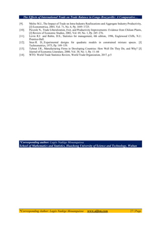 The Effects of International Trade on Trade Balance in Congo Brazzaville: A Comparative…
*Corresponding Author: Lagès Nadège Mouanguissa www.aijbm.com 27 | Page
[9]. Melitz M.J., The Impact of Trade on Intra‐Industry Reallocations and Aggregate Industry Productivity,
[J] Econometrica, 2003, Vol. 71, No. 6, Pp. 1695–1725.
[10]. Pavcnik N., Trade Liberalization, Exit, and Productivity Improvements: Evidence from Chilean Plants,
[J] Review of Economic Studies, 2002, Vol. 69, No. 1, Pp. 245–276.
[11]. Levin R.I and Rubin, D.S., Statistics for management, 6th edition, 1996, Englewood Cliffs, N.J.:
Prentice-Hall.
[12]. Snee R. D., Experimental designs for quadratic models in constrained mixture spaces. [J]
Technometrics, 1975, Pp. 149–159.
[13]. Tybout J.R., Manufacturing Firms in Developing Countries: How Well Do They Do, and Why? [J]
Journal of Economic Literature, 2000, Vol. 38, No. 1, Pp. 11–44
[14]. WTO. World Trade Statistics Review, World Trade Organization, 2017, p.5
*Corresponding author: Lagès Nadège Mouanguissa
School of Mathematics and Statistics, Huazhong University of Science and Technology, Wuhan
 