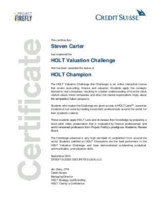 This certifies that
Steven Carter
has mastered the
HOLT Valuation Challenge
And has been awarded the status of
HOLT Champion
The HOLT Valuation Challenge (the Challenge) is an online interactive course
that covers accounting, finance and valuation. Students apply the concepts
learned to real companies, resulting in a better understanding of how the stock
market values these companies and what the market expectations imply about
the companies’ future prospects.
Students who master the Challenge are given access to HOLT Lens™, a premier
investment tool used by leading investment professionals around the world, for
their academic careers.
These students apply HOLT Lens and showcase their knowledge by preparing a
stock pitch video presentation that is evaluated by finance professionals and
world renowned professors from Project Firefly’s prestigious Academic Review
Board.
The Challenge attracted a very high standard of competition from around the
world. Students certified as HOLT Champions are the best performers in the
HOLT Valuation Challenge and have demonstrated outstanding analytical,
communication, and valuation skills.
September 2016
CREDIT SUISSE SECURITIES (USA) LLC
Jim Ostry, CFA
Credit Suisse
Managing Director
HOLT Strategy and Branding
HOLT. Clarity is Confidence.
 
