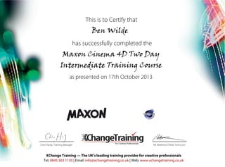 This is to Certify that
Ben Wilde
has successfully completed the
as presented on 17th October 2013
Mr Matthew O’Neill, InstructorChris Hardy, Training Manager
Maxon Cinema 4D Two Day
Intermediate Training Course
XChange Training — The UK’s leading training provider for creative professionals
Tel: 0845 363 1130 | Email: info@xchangetraining.co.uk | Web: www.xchangetraining.co.uk
 
