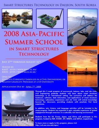 Through this 3 week program of coursework, lectures, labs, and site visits,
civil engineering graduate students will learn about smart structures
technology in an international setting. The curriculum will address the
hardware, software, data informatics, and applications of smart structures
technology. Laboratory experiences and site visits will extend knowledge
beyond the classroom, providing students with practical, first hand
experience.
In addition, arts, history, and language activities will be included in the
camp program. Students are expected to gain valuable experience of global
engagement through emersion in a culturally rich learning environment.
Students from the US, Korea, Japan, and China will participate in this
program, funded by NSF, KOSEF, JST, NNSFC, and SISTeC, respectively.
To learn more or apply to this program, please visit
http://sstl.cee.uiuc.edu/apss/
Smart Structures Technology in Daejeon, South Korea
2008 Asia-Pacific
Summer School
in Smart Structures
Technology
—————————————————-——
July 27th
through August 16th
Hosted by:
KAIST http://www.kaist.ac.kr/
KRISS http://www.kriss.re.kr/
Open to:
Students Currently Enrolled in a Civil Engineering or
Related Graduate Program at a US University
Applications Due by : April 7th
, 2008
 