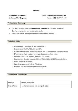 RESUME
CH.VENKATESWARLU Email: ch.venki0723@gmail.com
Jr.Embedded Engineer Mobile: +91-8197171185
Professional Summary:
 1.6 years of experience in Jr.Embedded Engineer in Embford, Bangalore.
 Good communication and presentation skills.
 Good team player, Strong team orientation and hard working.
Technical Skills:
 Programming Languages: C and Embedded C.
 Experience on UART, ADC, I2C and SPI.
 Worked with different interfacing devices like LCD and seven segment display.
 Efficient analytical, problem solving and decision making skills.
 Software Tools: Keil, Proteus, Arduino, AVR Studio.
 Development Boards: Arduino, 8051, ATMEGA328 and PIC Microcontrollers.
 Board design: PCB Design.
 Operating systems: Windows 7/8, Linux
 Excellent oral and written communication skills.
Professional Experience:
Employer Embford, Bangalore
Project Name Automatic object pick and grab robot
 