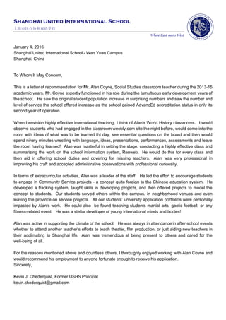 Shanghai United International School
上海市民办协和双语学校
Where East meets West
January 4, 2016
Shanghai United International School - Wan Yuan Campus
Shanghai, China
To Whom It May Concern,
This is a letter of recommendation for Mr. Alan Coyne, Social Studies classroom teacher during the 2013-15
academic years. Mr. Coyne expertly functioned in his role during the tumultuous early development years of
the school. He saw the original student population increase in surprising numbers and saw the number and
level of service the school offered increase as the school gained AdvancEd accreditation status in only its
second year of operation.
When I envision highly effective international teaching, I think of Alan’s World History classrooms. I would
observe students who had engaged in the classroom weebly.com site the night before, would come into the
room with ideas of what was to be learned tht day, see essential questions on the board and then would
spend ninety minutes wrestling with language, ideas, presentations, performances, assessments and leave
the room having learned! Alan was masterful in setting the stage, conducting a highly effective class and
summarizing the work on the school information system, Renweb. He would do this for every class and
then aid in offering school duties and covering for missing teachers. Alan was very professional in
improving his craft and accepted administrative observations with professional curiousity.
In terms of extracurricular activities, Alan was a leader of the staff. He led the effort to encourage students
to engage in Community Service projects - a concept quite foreign to the Chinese education system. He
developed a tracking system, taught skills in developing projects, and then offered projects to model the
concept to students. Our students served others within the campus, in neighborhood venues and even
leaving the province on service projects. All our students’ university application portfolios were personally
impacted by Alan’s work. He could also be found teaching students martial arts, gaelic football, or any
fitness-related event. He was a stellar developer of young international minds and bodies!
Alan was active in supporting the climate of the school. He was always in attendance in after-school events
whether to attend another teacher’s efforts to teach theater, film production, or just aiding new teachers in
their acclimating to Shanghai life. Alan was tremendous at being present to others and cared for the
well-being of all.
For the reasons mentioned above and countless others, I thoroughly enjoyed working with Alan Coyne and
would recommend his employment to anyone fortunate enough to receive his application.
Sincerely,
Kevin J. Chederquist, Former USHS Principal
kevin.chederquist@gmail.com
 