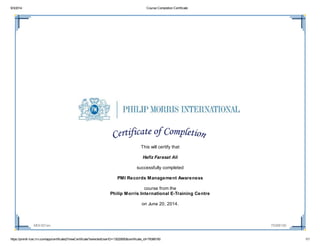 9/3/2014 Course Completion Certificate
https://pmintl-lcec.lrn.com/app/certificate2/ViewCertificate?selectedUserID=13020850&certificate_id=79388190 1/1
MOI-001en 79388190
This will certify that
Hafiz Farasat Ali
successfully completed
PMI Records Management Awareness
course from the
Philip Morris International E-Training Centre
on June 20, 2014.
 