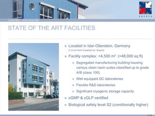 OVERVIEW – OUR FACILITIES 
STATE OF THE ART FACILITIES 
»Located in Idar-Oberstein, Germany (1.5 hrs from Frankfurt int. Airport) 
»Facility complex: >4,500 m2 (>48,000 sq ft) 
»Segregated manufacturing building housing various clean room suites classified up to grade A/B (class 100) 
»Well equipped QC laboratories 
»Flexible R&D laboratories 
»Significant cryogenic storage capacity 
»cGMP & cGLP certified 
»Biological safety level S2 (conditionally higher) 
4 / 15  