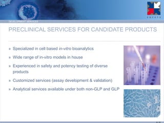 PRECLINICAL SERVICES FOR CANDIDATE PRODUCTS 
»Specialized in cell based in-vitro bioanalytics 
»Wide range of in-vitro models in house 
»Experienced in safety and potency testing of diverse products 
»Customized services (assay development & validation) 
»Analytical services available under both non-GLP and GLP 
DEVELOPMENT SERVICES 
9 / 15  