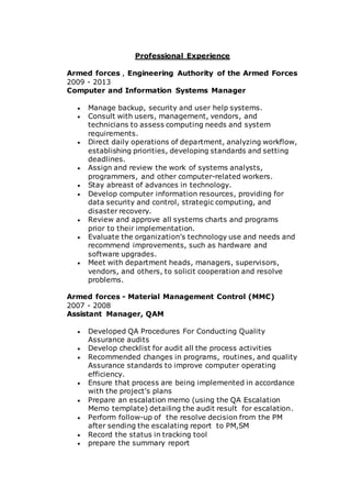 Professional Experience
Armed forces , Engineering Authority of the Armed Forces
2009 - 2013
Computer and Information Systems Manager
 Manage backup, security and user help systems.
 Consult with users, management, vendors, and
technicians to assess computing needs and system
requirements.
 Direct daily operations of department, analyzing workflow,
establishing priorities, developing standards and setting
deadlines.
 Assign and review the work of systems analysts,
programmers, and other computer-related workers.
 Stay abreast of advances in technology.
 Develop computer information resources, providing for
data security and control, strategic computing, and
disaster recovery.
 Review and approve all systems charts and programs
prior to their implementation.
 Evaluate the organization's technology use and needs and
recommend improvements, such as hardware and
software upgrades.
 Meet with department heads, managers, supervisors,
vendors, and others, to solicit cooperation and resolve
problems.
Armed forces - Material Management Control (MMC)
2007 - 2008
Assistant Manager, QAM
 Developed QA Procedures For Conducting Quality
Assurance audits
 Develop checklist for audit all the process activities
 Recommended changes in programs, routines, and quality
Assurance standards to improve computer operating
efficiency.
 Ensure that process are being implemented in accordance
with the project's plans
 Prepare an escalation memo (using the QA Escalation
Memo template) detailing the audit result for escalation.
 Perform follow-up of the resolve decision from the PM
after sending the escalating report to PM,SM
 Record the status in tracking tool
 prepare the summary report
 