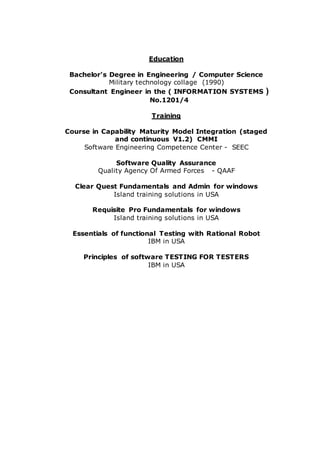 Education
Bachelor's Degree in Engineering / Computer Science
Military technology collage (1990)
Consultant Engineer in the ( INFORMATION SYSTEMS )
No.1201/4
Training
Course in Capability Maturity Model Integration (staged
and continuous V1.2) CMMI
Software Engineering Competence Center - SEEC
Software Quality Assurance
Quality Agency Of Armed Forces - QAAF
Clear Quest Fundamentals and Admin for windows
Island training solutions in USA
Requisite Pro Fundamentals for windows
Island training solutions in USA
Essentials of functional Testing with Rational Robot
IBM in USA
Principles of software TESTING FOR TESTERS
IBM in USA
 