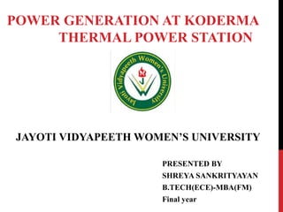 POWER GENERATION AT KODERMA
THERMAL POWER STATION
JAYOTI VIDYAPEETH WOMEN’S UNIVERSITY
PRESENTED BY
SHREYA SANKRITYAYAN
B.TECH(ECE)-MBA(FM)
Final year
 