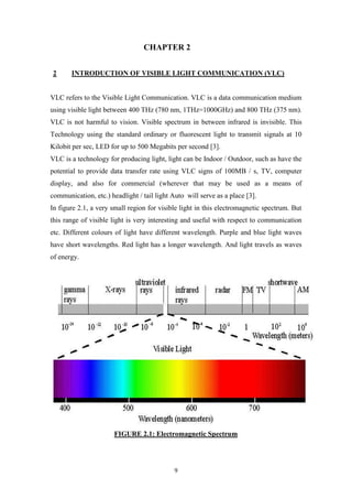 9
CHAPTER 2
2 INTRODUCTION OF VISIBLE LIGHT COMMUNICATION (VLC)
VLC refers to the Visible Light Communication. VLC is a data communication medium
using visible light between 400 THz (780 nm, 1THz=1000GHz) and 800 THz (375 nm).
VLC is not harmful to vision. Visible spectrum in between infrared is invisible. This
Technology using the standard ordinary or fluorescent light to transmit signals at 10
Kilobit per sec, LED for up to 500 Megabits per second [3].
VLC is a technology for producing light, light can be Indoor / Outdoor, such as have the
potential to provide data transfer rate using VLC signs of 100MB / s, TV, computer
display, and also for commercial (wherever that may be used as a means of
communication, etc.) headlight / tail light Auto will serve as a place [3].
In figure 2.1, a very small region for visible light in this electromagnetic spectrum. But
this range of visible light is very interesting and useful with respect to communication
etc. Different colours of light have different wavelength. Purple and blue light waves
have short wavelengths. Red light has a longer wavelength. And light travels as waves
of energy.
FIGURE 2.1: Electromagnetic Spectrum
 