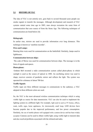 10
2.1 HISTORY OF VLC
The idea of VLC is not entirely new, goes back to several thousand years people use
smoke signals to transfer the messages. Although development and research of VLC
systems started some time ago in 2003, man always recreation the some form of
communication that uses source of from the Stone Age. The following techniques of
communication are listed below [4]:
Heliograph:
In earlier eras, mirrors are used to provide information over long distances. This
technique is known as „sunshine recorder‟.
Fires and Lamps:
Burning kites were used for communication on the battlefield. Similarly, lamps used in
lighthouses.
Communication between ships:
The code of Morse was used for communication between ships. The message is in the
form of signals and spaces.
Photo-phone:
Graham Bell invented a radio communication system called photo-phone in which
sunlight is used as the source of optical in 1880. An oscillating mirror was used to
shape; receiver consists of parabolic mirror and reflects the light. The system was
operated for a distance of about 700 feet.
Traffic Signals:
Traffic signs are three different messages to communicate to the audience, a VLC
adopted in three different colors are used.
So, the VLC is the most advanced wireless communication technique which is using
visible light as source for data transmission. VLC can also be used to implement the
lighting system in a different light. For example, light used in such as TV homes, offices,
roads, traffic signs, home appliances, for electronically small lamp. LED devices have
become popular due to the improved performance, and low power consumption.
Similarly, the use of mobile phones well equipped with a camera device and has been widely
accepted. Cameras can be used to obtain visible light, using visible light to transmit data
and also resolved problems associated with the infrared and radio.
 