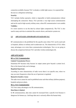 12
connection available, because VLC is already a visible light source, it is expected that
the next as a ubiquitous technology.
Security:
VLC includes hotline spectacle, which is impossible to build communication without
interrupting the connection. Hence, VLC provides a very high secure communication
and can be used in high security military areas, where RF communication is not suitable.
Visibility:
It is more sensitive to see the data by colours lights comparatively. The VLC is also
used in many activities to entertain like concerts shows, and interior systems etc.
2.3 ADVANTAGES AND DISADVANTAGES OF VLC
RF communication is the prohibited for the specific areas where VLC can be used such
as hospitals, defence or military and in underwater etc. The characteristic of VLC offers
many advantages over exists these communication technologies. Now we are going to
discuss the comparison between VLC and other wireless technologies [4].
ADVANTAGES
RF vs. VLC Communication
Limited Transmission Power:
Sometimes RF becomes risky because its output cannot grow beyond a certain level.
Due to this human body can be damage.
Regulated Spectrum:
According to some characteristics of radio waves there is no specific area, where we
may use more frequencies where the use of spectrum is regulated.
Banned in Sensitive Areas:
The radio waves cannot be used in prohibited areas such that military (defense purpose),
hospitals and power plants.
IR vs. VLC Communication
VLC have many advantages over IR communication;
Data Rates is limited:
In IR communications, data rates cannot be increased from a specific level because it
dangerous for human eye. And large data rate is seriously affects the human body.
 