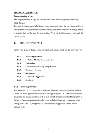 13
DISADVANTAGE OF VLC
Communication break:
VLC require the line of sight for communication and it is the biggest disadvantage.
Short Range:
The main disadvantage of VLC is short range communication. We have to use different
intelligent techniques to increase distance among transmitter and receiver. Image Sensor
is a device that can be used for long distance VLC but this technique is increased the
cost of system.
2.4 APPLICATIONS OF VLC
Here we are going to discuss some important applications which are the following [4]:
2.4.1 Indoor Applications
2.4.2 Mobile to Mobile Communication
2.4.3 Positioning
2.4.4 Communication using Image Sensor
2.4.5 Transport System
2.4.6 Networking
2.4.7 Multimedia Application
2.4.8 Sensitivity
2.4.1 Indoor Applications
This technology is very important to design an indoor or outdoor application, and also
control the home appliances using this technology. In figure 2.3, LED lamp transmitter
can control the air conditioner as well as also provide the accessibility of the internet to
Laptop or Computer or control the clock time and photodiode receiver connect to the
Laptop, clock, HDTV, and printer. All the home/office appliances can be control
through VLC.
 