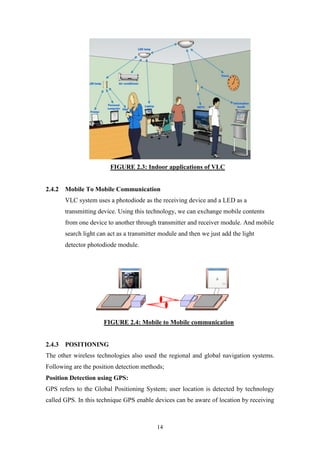 14
FIGURE 2.3: Indoor applications of VLC
2.4.2 Mobile To Mobile Communication
VLC system uses a photodiode as the receiving device and a LED as a
transmitting device. Using this technology, we can exchange mobile contents
from one device to another through transmitter and receiver module. And mobile
search light can act as a transmitter module and then we just add the light
detector photodiode module.
FIGURE 2.4: Mobile to Mobile communication
2.4.3 POSITIONING
The other wireless technologies also used the regional and global navigation systems.
Following are the position detection methods;
Position Detection using GPS:
GPS refers to the Global Positioning System; user location is detected by technology
called GPS. In this technique GPS enable devices can be aware of location by receiving
 