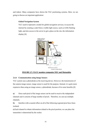 16
and indoor. Many companies have shown the VLC positioning systems. Here, we are
going to discuss an important application:
Global Navigation System
VLC used to represent a model for global navigation services, to access the
internet by creating a code from a visible light source, such as LEDs flashing
light, and also access to the server to get a place on the site, the information
display [4].
FIGURE 2.7: VLCC member companies NEC and Matsushita
2.4.4 Communication using Image Sensor:
VLC system uses a photodiode as the receiving device. However, the transmission of
the camera image sensor, image sensor is used for the purpose. Instead, it is quite more
expensive than using an image sensor, a photodiode, because of its some benefits [4]:
a) Since each pixel of the image sensor can be used to receive the independent
channels and it consists of large number of pixels. Therefore, we can use multiple
channels.
b) Interfere with a neutral effect on all of the following regional pixel have been
isolated.
c) Each channel to obtain information related to the pixel position, we can place the
transmitter is determined by the socket.
 