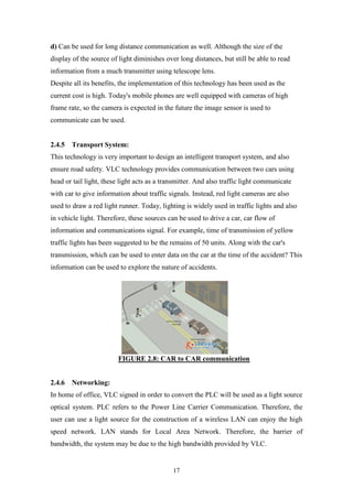 17
d) Can be used for long distance communication as well. Although the size of the
display of the source of light diminishes over long distances, but still be able to read
information from a much transmitter using telescope lens.
Despite all its benefits, the implementation of this technology has been used as the
current cost is high. Today's mobile phones are well equipped with cameras of high
frame rate, so the camera is expected in the future the image sensor is used to
communicate can be used.
2.4.5 Transport System:
This technology is very important to design an intelligent transport system, and also
ensure road safety. VLC technology provides communication between two cars using
head or tail light, these light acts as a transmitter. And also traffic light communicate
with car to give information about traffic signals. Instead, red light cameras are also
used to draw a red light runner. Today, lighting is widely used in traffic lights and also
in vehicle light. Therefore, these sources can be used to drive a car, car flow of
information and communications signal. For example, time of transmission of yellow
traffic lights has been suggested to be the remains of 50 units. Along with the car's
transmission, which can be used to enter data on the car at the time of the accident? This
information can be used to explore the nature of accidents.
FIGURE 2.8: CAR to CAR communication
2.4.6 Networking:
In home of office, VLC signed in order to convert the PLC will be used as a light source
optical system. PLC refers to the Power Line Carrier Communication. Therefore, the
user can use a light source for the construction of a wireless LAN can enjoy the high
speed network. LAN stands for Local Area Network. Therefore, the barrier of
bandwidth, the system may be due to the high bandwidth provided by VLC.
 