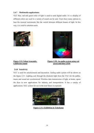 18
2.4.7 Multimedia applications:
VLC blue, red and green color of light is used to send digital audio. It is a display of
different colors are used in a variety of sound can be sent. Users have many options to
hear the musical instruments like the switch between different beams of light. In this
way, it is used to entertain users.
Figure 2.9: Colour transmits Figure 2.10: An audio system using red
a different sound green and blue LEDs
2.4.8 Sensitivity
VLC is used for entertainment and decoration. Analog audio system will be shown on
the figure 2.11. Lighting sent through the (bottom) light from the VLC for the public,
music and sound are synchronized. Wireless data transmission of light, at home, opens
the door to new applications for industry and transportation. It has a variety of
applications; VLC system for use in the near future is expected.
Figure 2.11: Exhibition in Yokohama
 