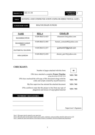 1
PROJECT ID EE-11-10 NUMBER OF
MEMBERS
4
TITLE SENSING AND COMMUNICATION USING BI-DIRECTIONAL LED‟s
SUPERVISOR NAME TERNAL / RIAZ HUSSAIN JUNEJOEXTERNAL
NAM MEMBER REG. O. EMAI L ADDRESS
MUHAMMAD IRFAN
FA08-BS(CE)-025
A
irfanarain128@yahoo.com
MUHAMMAD HUMAIR
GOHAR
FA08-BS(CE)-085 humair_comsats08@yahoo.com
ZULFIQAR ALI GULSHAN
FA08-BS(CE)-037 gulshan037@gmail.com
HIRA QURESHI
FA08-BS(CE)-028 dreemi_pari18@yahoo.com
CHECKLIST:
Number of pages attached with this form 48
I/We have attached a complete Project Timeline
using the form CE-DP-35A
YES / NO
I/We have enclosed the soft-copy of this document along-with the
codes and scripts created by myself/ourselves
YES / NO
My/Our supervisor has attested the attached document YES / NO
I/We confirm to state that this project is free from any type of
plagiarism and misuse of copyrighted material
YES / NO
MEMBERS’ SIGNATURES
Supervisor‟s Signature
Note 1: This paper must be signed by your supervisor
Note 2: The soft-copies of your project report, source codes, schematics, and executables should be delivered in a CD
Note 3: Submit the report and software to the Degree Projects Coordinator, Electrical Engineering Department
 