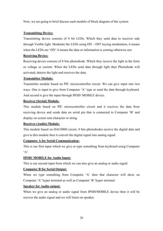 20
Now, we are going to brief discuss each module of block diagram of the system.
Transmitting Device:
Transmitting device consists of 8 bit LEDs. Which they send data to receiver side
through Visible light. Modulate the LEDs using ON – OFF keying modulation, it means
when the LEDs are „ON‟ it means the data or information is coming otherwise not.
Receiving Device:
Receiving device consists of 8 bits photodiode. Which they receive the light in the form
or voltage or current. When the LEDs send data through light then Photodiode will
activated, detects the light and receives the data.
Transmitter Module:
Transmitter module based on PIC microcontroller circuit. We can give input into two
ways. One is input to give from Computer „A‟ type or send the data through keyboard.
And second is give the input through IPOD/ MOBILE device.
Receiver (Serial) Module:
This module based on PIC microcontroller circuit and it receives the data from
receiving device and sends data on serial pin that is connected to Computer „B‟ and
display on screen sent character or string.
Receiver (Audio) Module:
This module based on DAC0800 circuit, 8 bits photodiodes receive the digital data and
give to this module then it convert the digital signal into analog signal.
Computer A for Serial Communication:
This is our first input which we give or type something from keyboard using Computer
„A‟.
IPOD/ MOBILE for Audio Input:
This is our second input from which we can also give an analog or audio signal.
Computer B for Serial Output:
When we type something from Computer „A‟ then that character will show on
Computer „A‟ hyper terminal as well as Computer „B‟ hyper terminal.
Speaker for Audio output:
When we give an analog or audio signal from IPOD/MOBILE device then it will be
recover the audio signal and we will listen on speaker.
 