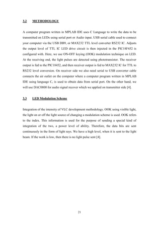 21
3.2 METHODOLOGY
A computer program written in MPLAB IDE uses C Language to write the data to be
transmitted on LEDs using serial port or Audio input. USB serial cable used to connect
your computer via the USB DB9, or MAX232 TTL level converter RS232 IC. Adjusts
the output level of TTL IC LED drive circuit is then injected in the PIC18F452 is
configured with. Here, we use ON-OFF keying (OOK) modulation technique on LED.
At the receiving end, the light pulses are detected using phototransistor. The receiver
output is fed to the PIC18452, and then receiver output is fed to MAX232 IC for TTL to
RS232 level conversion. On receiver side we also need serial to USB converter cable
connects the air outlet on the computer where a computer program written in MPLAB
IDE using language C, is used to obtain data from serial port. On the other hand, we
will use DAC0800 for audio signal recover which we applied on transmitter side [4].
3.3 LED Modulation Scheme
Integration of the intensity of VLC development methodology. OOK using visible light,
the light on or off the light source of changing a modulation scheme is used. OOK refers
to the index. This information is used for the purpose of sending a special kind of
integration of the two, a power level of ability. Therefore, the data bits are sent
continuously in the form of light rays. We have a high level, when it is sent to the light
beam. If the work is low, then there is no light pulse sent [4].
 