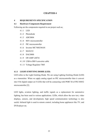 22
CHAPTER 4
4 REQUIREMENTS SPECIFICATION
4.1 Hardware Components Requirement
Following are the components required in our project such as;
4.1.1 LED
4.1.2 Photodiode
4.1.3 ADC0804
4.1.4 8051 microcontroller
4.1.5 PIC microcontroller
4.1.6 Inverter MC74HC04AN
4.1.7 MAX232
4.1.8 DAC0800
4.1.9 OP-AMP LM741
4.1.10 USB to DB 9 converter cable
4.1.11 Voltage Regulator 7805
4.1.1 LIGHT-EMITTING DIODE (LED)
LED refers to the Light Emitting Diode. We are using Lighting Emitting Diode (LED)
as a transmitter. When we apply analog signal on PIC microcontroller then it convert
into 8 bit digital output on 8 LEDs that will be connecting with PORT B of PIC18f452
microcontroller [5].
LED lights, aviation lighting, and traffic signals as a replacement for automotive
lighting, has been used in various applications. LEDs, which allow the new text, video
displays, sensors, and development, high speed communication technology is also
useful. Infrared light is used in remote control, including home appliances like TV, and
DVD player etc.
 