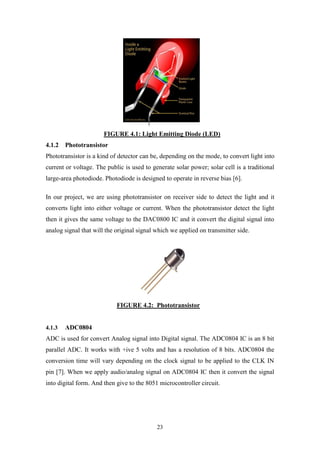 23
FIGURE 4.1: Light Emitting Diode (LED)
4.1.2 Phototransistor
Phototransistor is a kind of detector can be, depending on the mode, to convert light into
current or voltage. The public is used to generate solar power; solar cell is a traditional
large-area photodiode. Photodiode is designed to operate in reverse bias [6].
In our project, we are using phototransistor on receiver side to detect the light and it
converts light into either voltage or current. When the phototransistor detect the light
then it gives the same voltage to the DAC0800 IC and it convert the digital signal into
analog signal that will the original signal which we applied on transmitter side.
FIGURE 4.2: Phototransistor
4.1.3 ADC0804
ADC is used for convert Analog signal into Digital signal. The ADC0804 IC is an 8 bit
parallel ADC. It works with +ive 5 volts and has a resolution of 8 bits. ADC0804 the
conversion time will vary depending on the clock signal to be applied to the CLK IN
pin [7]. When we apply audio/analog signal on ADC0804 IC then it convert the signal
into digital form. And then give to the 8051 microcontroller circuit.
 