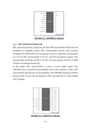 24
FIGURE 4.3: ADC0804 IC with pins
4.1.4 8051 MICROCONTROLLER
8051, Harvard architecture, single chip, the Intel 1980 microcontroller family has been
developed for embedded systems. 8051 microcontroller provides many functions
including CPU, RAM, ROM, I/O, interrupt logic, timer in a single 8051 microcontroller.
It is an 8 bit 8051 microcontroller, 8 bit ALU and 8-bit Accumulator registers. 8051
microcontroller has Built-in RAM is 128 bytes for data memory and built -in ROM
4 kilobytes for program memory [8].
In this project 8051 microcontroller is used to convert digital signals from
ADC0804 .First we used 8051 microcontroller, then we have decided to work on PIC
microcontroller ahead because we faced problems with ADC0804 interfacing with 8051
microcontroller. We can write the program in 8051 microcontroller IC using assembly
and C language.
FIGURE 4.4: AT89C51 IC with pins
 